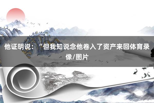 他证明说：“但我知说念他卷入了资产来回体育录像/图片