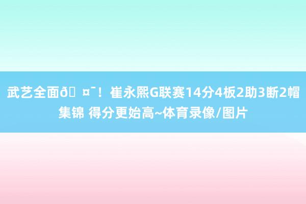 武艺全面🤯！崔永熙G联赛14分4板2助3断2帽集锦 得分更始高~体育录像/图片