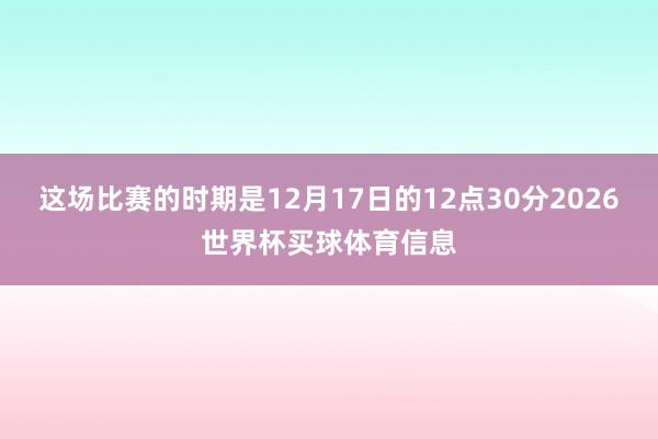 这场比赛的时期是12月17日的12点30分2026世界杯买球体育信息