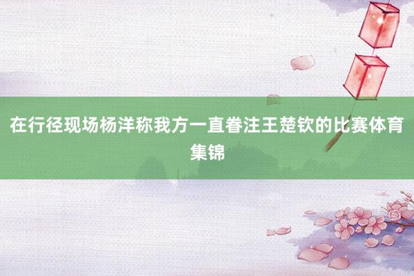 在行径现场杨洋称我方一直眷注王楚钦的比赛体育集锦