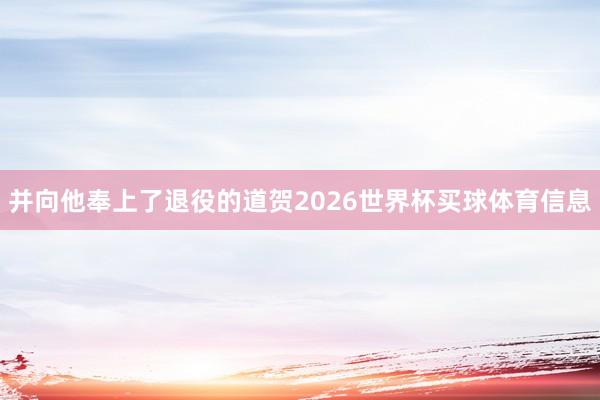 并向他奉上了退役的道贺2026世界杯买球体育信息