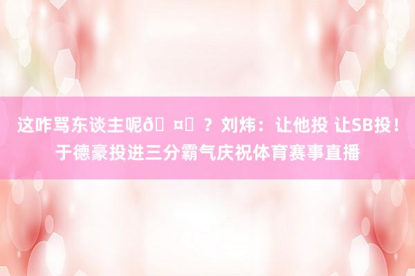 这咋骂东谈主呢🤐？刘炜：让他投 让SB投！于德豪投进三分霸气庆祝体育赛事直播