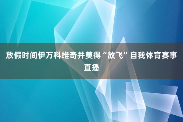 放假时间伊万科维奇并莫得“放飞”自我体育赛事直播