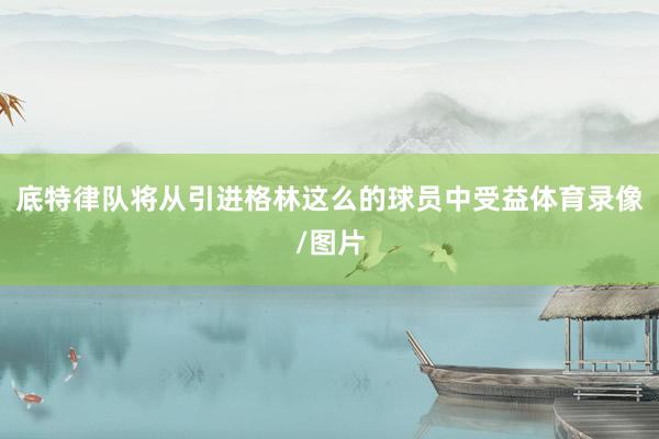 底特律队将从引进格林这么的球员中受益体育录像/图片
