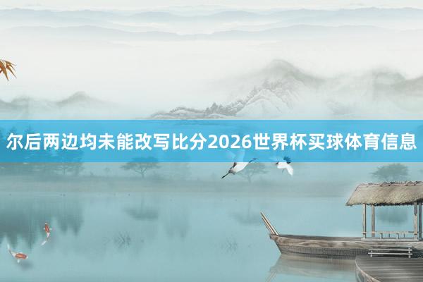 尔后两边均未能改写比分2026世界杯买球体育信息