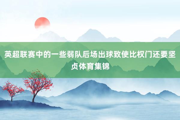 英超联赛中的一些弱队后场出球致使比权门还要坚贞体育集锦