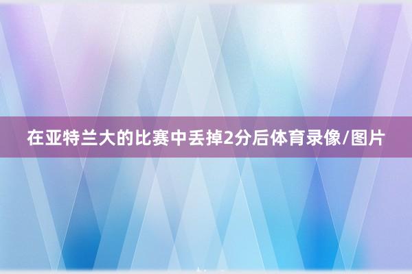 在亚特兰大的比赛中丢掉2分后体育录像/图片