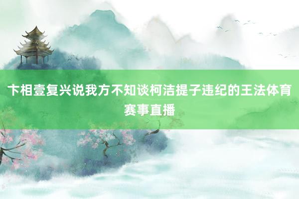 卞相壹复兴说我方不知谈柯洁提子违纪的王法体育赛事直播