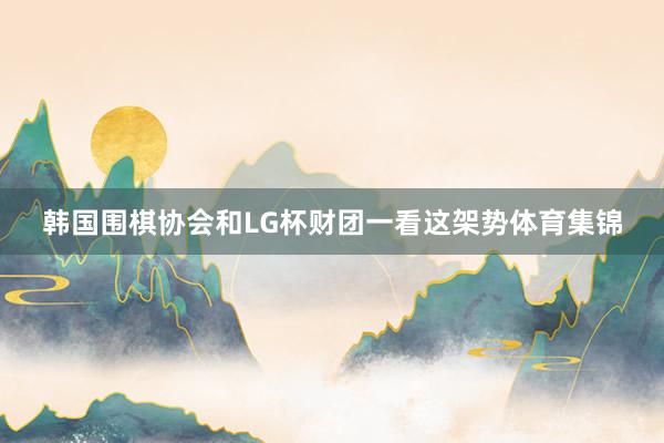 韩国围棋协会和LG杯财团一看这架势体育集锦