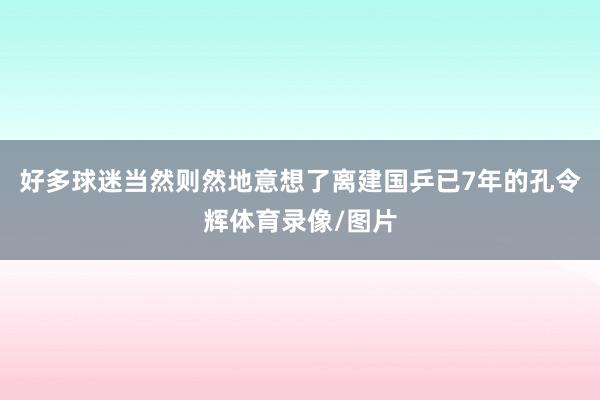 好多球迷当然则然地意想了离建国乒已7年的孔令辉体育录像/图片
