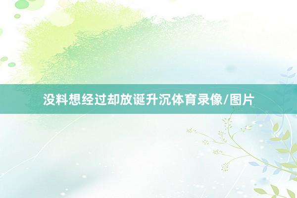 没料想经过却放诞升沉体育录像/图片