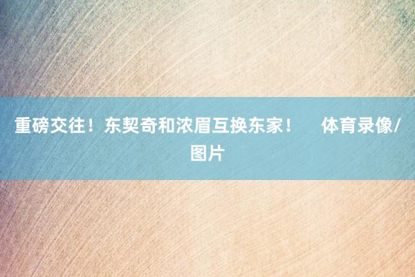 重磅交往！东契奇和浓眉互换东家！    体育录像/图片