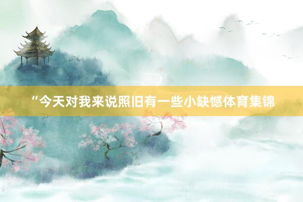 “今天对我来说照旧有一些小缺憾体育集锦