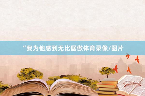 “我为他感到无比倨傲体育录像/图片