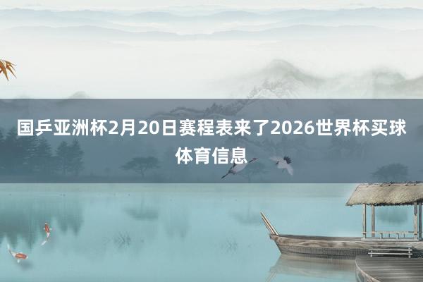 国乒亚洲杯2月20日赛程表来了2026世界杯买球体育信息