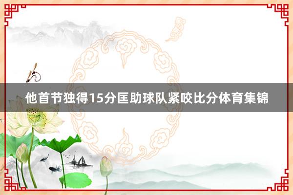 他首节独得15分匡助球队紧咬比分体育集锦