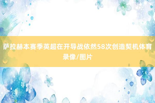 萨拉赫本赛季英超在开导战依然58次创造契机体育录像/图片