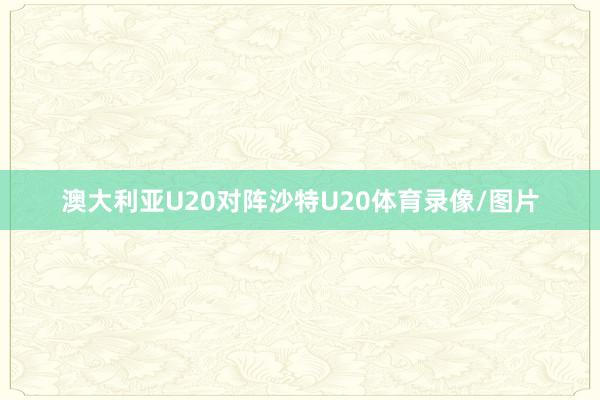 澳大利亚U20对阵沙特U20体育录像/图片