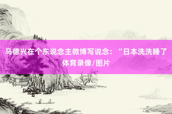 马德兴在个东说念主微博写说念：“日本洗洗睡了体育录像/图片