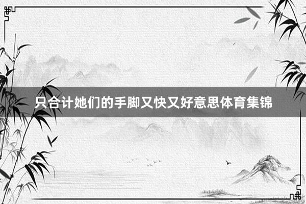 只合计她们的手脚又快又好意思体育集锦