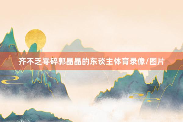 齐不乏零碎郭晶晶的东谈主体育录像/图片