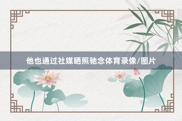 他也通过社媒晒照驰念体育录像/图片