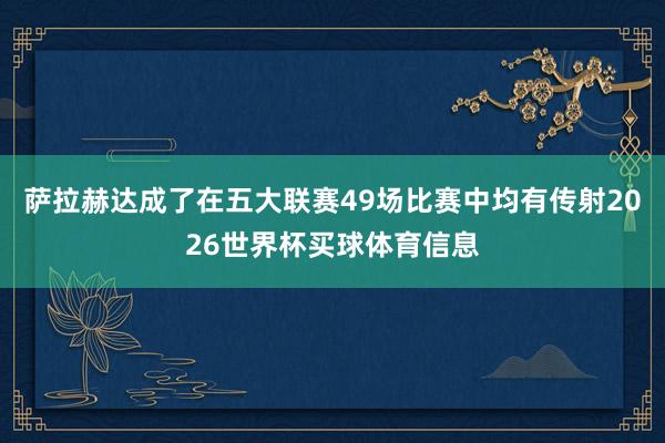 萨拉赫达成了在五大联赛49场比赛中均有传射2026世界杯买球体育信息