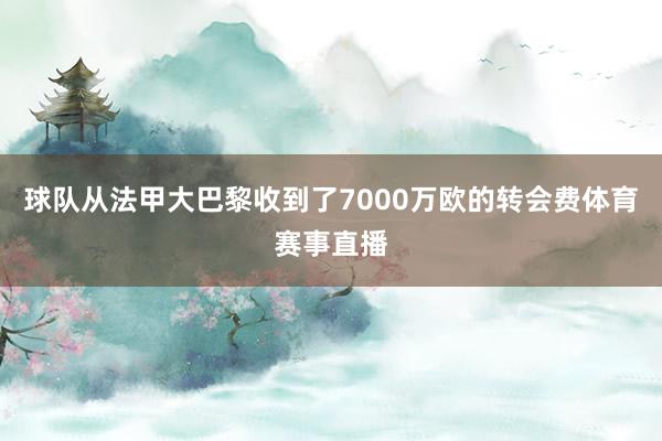 球队从法甲大巴黎收到了7000万欧的转会费体育赛事直播