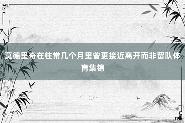 莫德里奇在往常几个月里曾更接近离开而非留队体育集锦