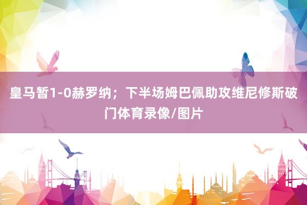 皇马暂1-0赫罗纳；下半场姆巴佩助攻维尼修斯破门体育录像/图片