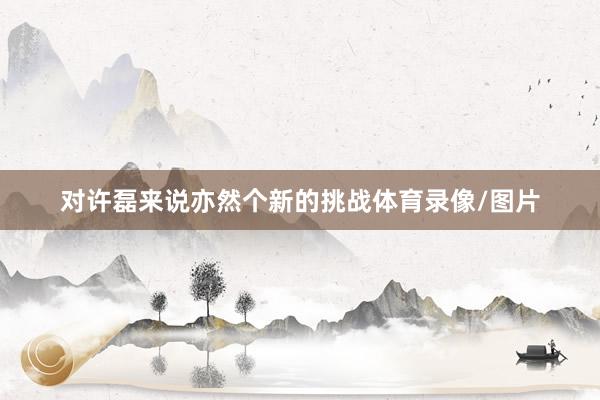 对许磊来说亦然个新的挑战体育录像/图片