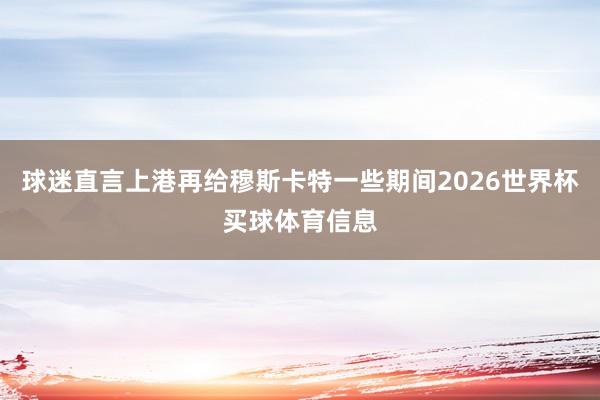 球迷直言上港再给穆斯卡特一些期间2026世界杯买球体育信息