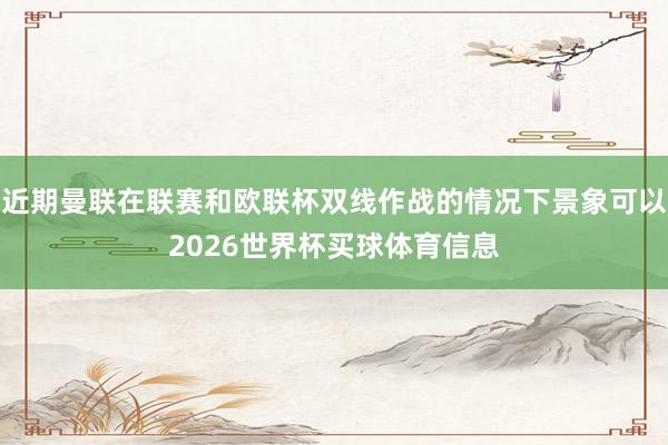 近期曼联在联赛和欧联杯双线作战的情况下景象可以2026世界杯买球体育信息