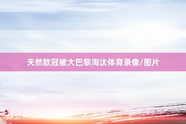 天然欧冠被大巴黎淘汰体育录像/图片