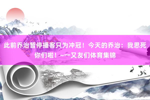此前乔治暂停播客只为冲冠!今天的乔治:我思死你们啦!~一又友们体育集锦
