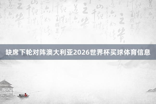 缺席下轮对阵澳大利亚2026世界杯买球体育信息