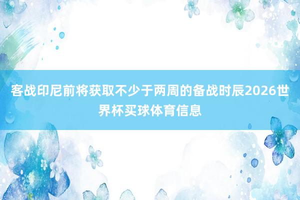 客战印尼前将获取不少于两周的备战时辰2026世界杯买球体育信息
