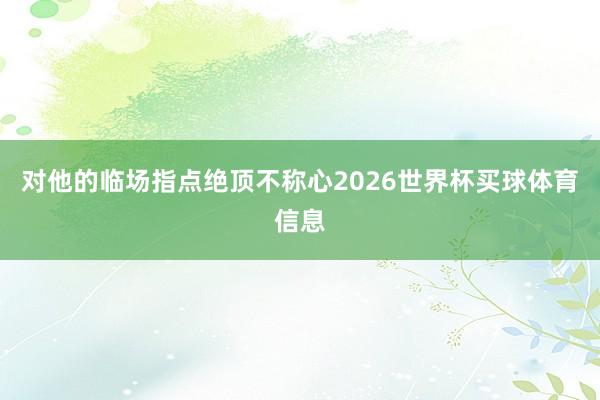 对他的临场指点绝顶不称心2026世界杯买球体育信息