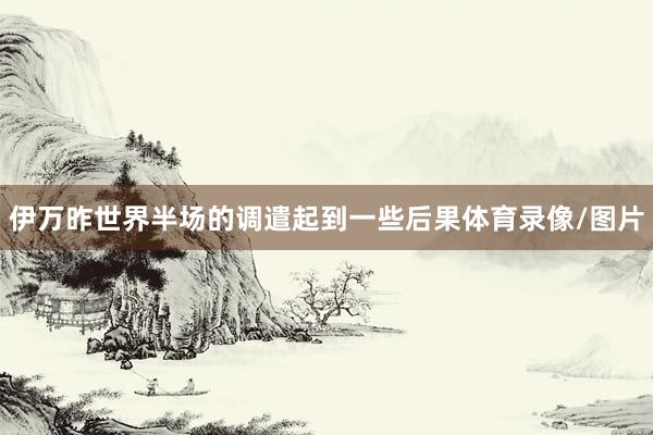 伊万昨世界半场的调遣起到一些后果体育录像/图片