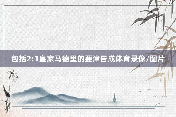 包括2:1皇家马德里的要津告成体育录像/图片