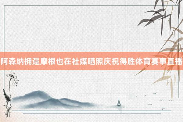 阿森纳拥趸摩根也在社媒晒照庆祝得胜体育赛事直播
