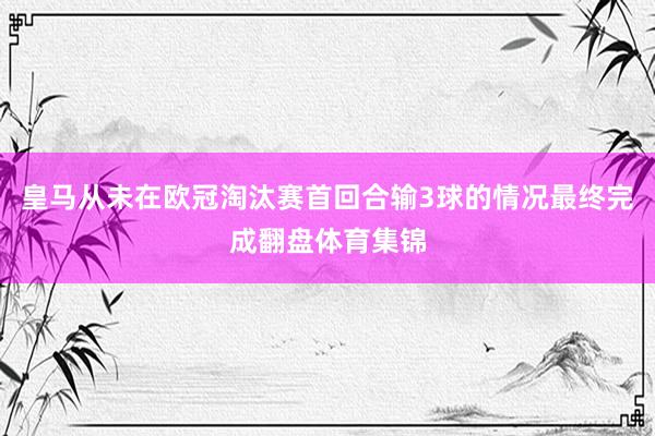 皇马从未在欧冠淘汰赛首回合输3球的情况最终完成翻盘体育集锦
