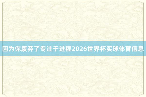 因为你废弃了专注于进程2026世界杯买球体育信息