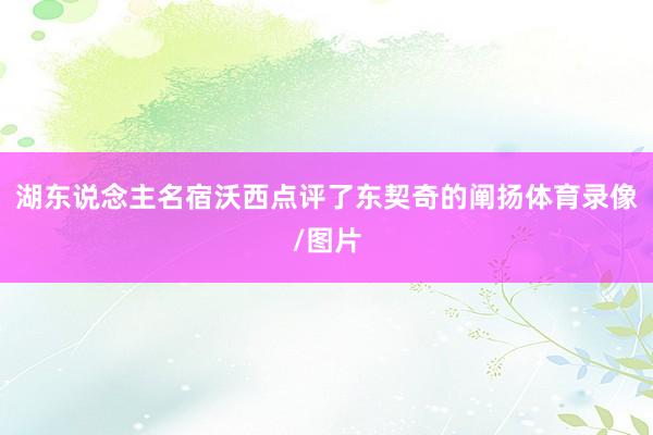 湖东说念主名宿沃西点评了东契奇的阐扬体育录像/图片