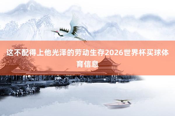这不配得上他光泽的劳动生存2026世界杯买球体育信息