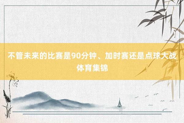 不管未来的比赛是90分钟、加时赛还是点球大战体育集锦