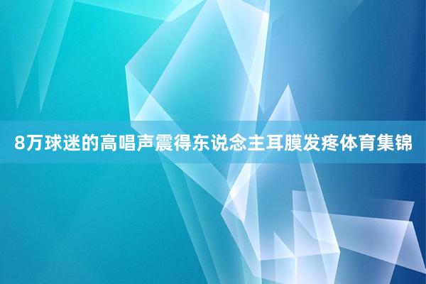 8万球迷的高唱声震得东说念主耳膜发疼体育集锦