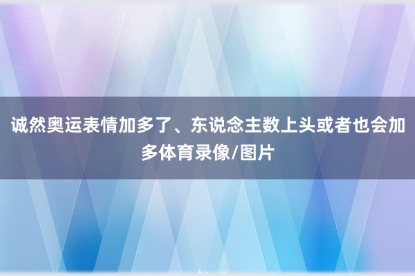 诚然奥运表情加多了、东说念主数上头或者也会加多体育录像/图片