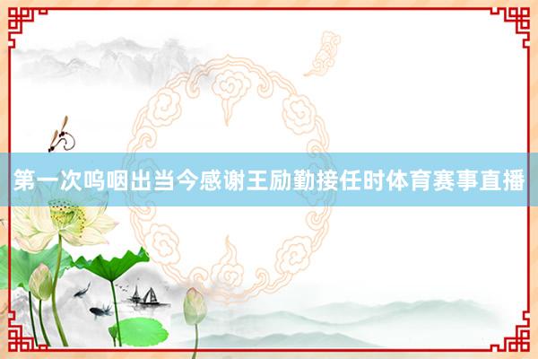 第一次呜咽出当今感谢王励勤接任时体育赛事直播