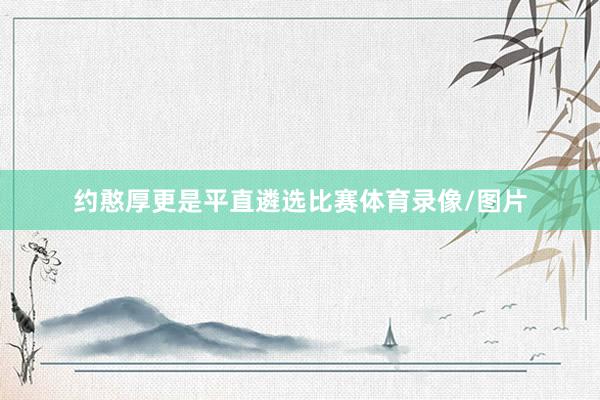 约憨厚更是平直遴选比赛体育录像/图片